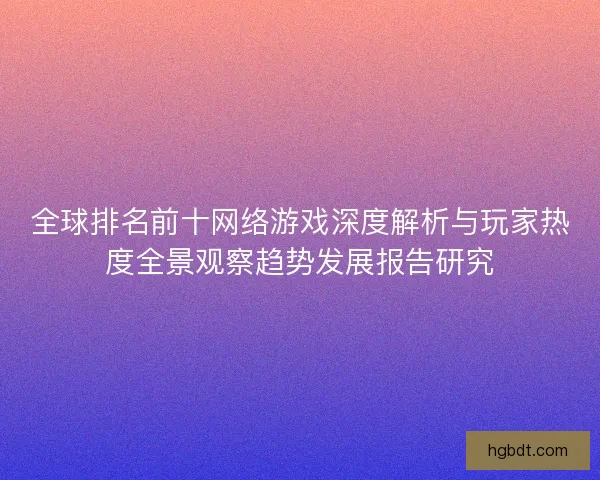 全球排名前十网络游戏深度解析与玩家热度全景观察趋势发展报告研究