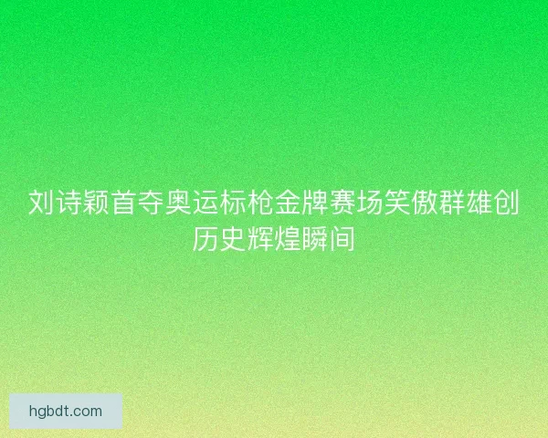 刘诗颖首夺奥运标枪金牌赛场笑傲群雄创历史辉煌瞬间