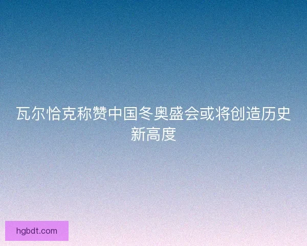 瓦尔恰克称赞中国冬奥盛会或将创造历史新高度