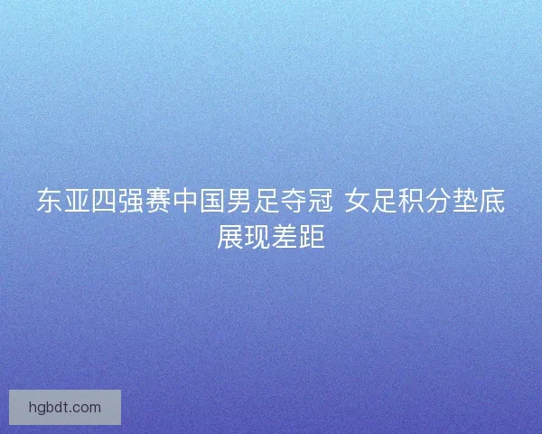 东亚四强赛中国男足夺冠 女足积分垫底展现差距