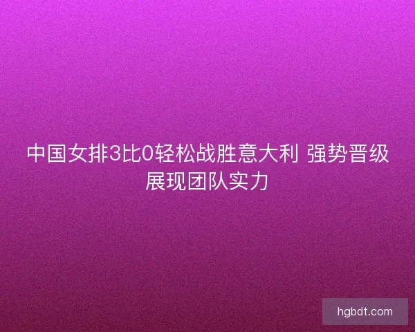 中国女排3比0轻松战胜意大利 强势晋级展现团队实力