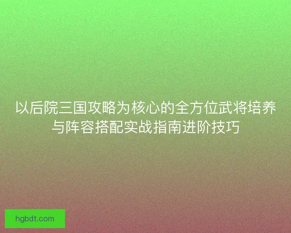 以后院三国攻略为核心的全方位武将培养与阵容搭配实战指南进阶技巧